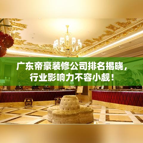 广东帝豪装修公司排名揭晓，行业影响力不容小觑！
