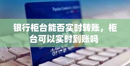 银行柜台能否实时转账，柜台可以实时到账吗 