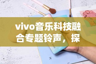 vivo音乐科技融合专题铃声，探索音乐与科技的极致魅力