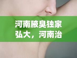 河南腋臭独家弘大，河南治疗腋臭知晓医院 