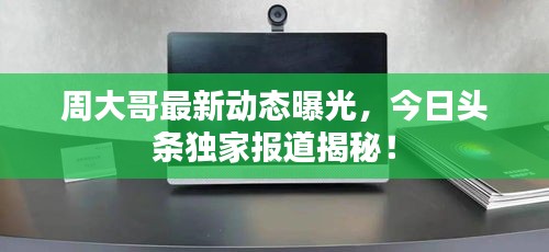 周大哥最新动态曝光，今日头条独家报道揭秘！