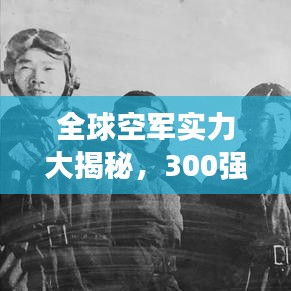 全球空军实力大揭秘，300强排名榜单重磅出炉！